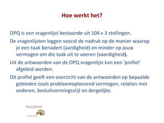 Hoe werkt het? OPQ is een vragenlijst bestaande uit 104 x 3 stellingen.  De vragenlijsten leggen vooral de nadruk op de manier waarop je een taak benadert (aardigheid) en minder op jouw vermogen om die taak uit te voeren (vaardigheid ). Uit de antwoorden van de OPQ vragenlijst kan een 'profiel' afgeleid worden.  Dit profiel geeft een overzicht van de antwoorden op bepaalde gebieden zoals probleemoplossend vermogen, relaties met anderen, besluitvormingsstijl en dergelijke. 