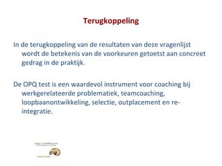 Terugkoppeling In de terugkoppeling van de resultaten van deze vragenlijst wordt de betekenis van de voorkeuren getoetst aan concreet gedrag in de praktijk. De OPQ test is een waardevol instrument voor coaching bij werkgerelateerde problematiek, teamcoaching, loopbaanontwikkeling, selectie, outplacement en re-integratie. 