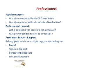 Professioneel Signalen rapport: Wat zijn meest opvallende OPQ resultaten Wat zijn meest opvallende valkuilen/kwaliteiten? Professioneel rapport: wat is betekenis van score op een dimensie? Wat zijn verbanden tussen de dimensies? Assesment Support Rapport: Belangrijkste info in een rapportage, samenstelling van Profiel Signalen Rapport Competentie Rapport Persoonlijk rapport 