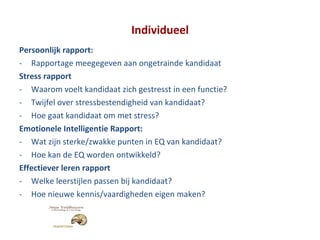 Individueel Persoonlijk rapport: Rapportage meegegeven aan ongetrainde kandidaat Stress rapport Waarom voelt kandidaat zich gestresst in een functie? Twijfel over stressbestendigheid van kandidaat? Hoe gaat kandidaat om met stress? Emotionele Intelligentie Rapport: Wat zijn sterke/zwakke punten in EQ van kandidaat? Hoe kan de EQ worden ontwikkeld? Effectiever leren rapport Welke leerstijlen passen bij kandidaat? Hoe nieuwe kennis/vaardigheden eigen maken? 