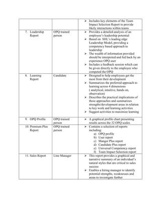  Includes key elements of the Team
Impact Selection Report to provide
likely interactions within teams
7. Leadership
Report
OPQ trained
person
 Provides a detailed analysis of an
employee’s leadership potential
 Based on SHL’s leading edge
Leadership Model, providing a
competency based approach to
leadership
 The wealth of information provided
should be interpreted and fed back by an
experience OPQ user
 Includes a feedback session which can
be given directly to the employee who
competed the OPQ
8. Learning
Report
Candidate  Designed to help employees get the
most from their development
 Summarizes the preferred approach to
learning across 4 dimensions
( analytical, intuitive, hands on,
observation)
 Describes the practical implications of
these approaches and summarizes
strengths/development areas in relation
to key work and learning activities
 Suggest activities to maximize learning
9. OPQ Profile OPQ trained
person
 A graphical profile chart presenting
results across the 32 OPQ scales
10. Premium Plus
Report
OPQ trained
person
 Contains a selection of reports
including:
a) OPQ profile
b) User report
c) Manger Plus report
d) Candidate Plus report
e) Universal Competency report
f) Team Impact Selection report
11. Sales Report Line Manager  This report provides a graphical and
narrative summary of an individual’s
natural styles that are critical to sales
success
 Enables a hiring manager to identify
potential strengths, weaknesses and
areas to investigate further
 