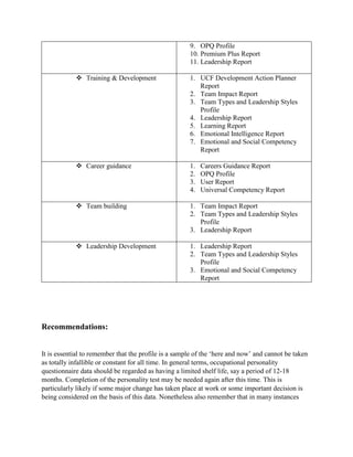 9. OPQ Profile
10. Premium Plus Report
11. Leadership Report
 Training & Development 1. UCF Development Action Planner
Report
2. Team Impact Report
3. Team Types and Leadership Styles
Profile
4. Leadership Report
5. Learning Report
6. Emotional Intelligence Report
7. Emotional and Social Competency
Report
 Career guidance 1. Careers Guidance Report
2. OPQ Profile
3. User Report
4. Universal Competency Report
 Team building 1. Team Impact Report
2. Team Types and Leadership Styles
Profile
3. Leadership Report
 Leadership Development 1. Leadership Report
2. Team Types and Leadership Styles
Profile
3. Emotional and Social Competency
Report
Recommendations:
It is essential to remember that the profile is a sample of the ‘here and now’ and cannot be taken
as totally infallible or constant for all time. In general terms, occupational personality
questionnaire data should be regarded as having a limited shelf life, say a period of 12-18
months. Completion of the personality test may be needed again after this time. This is
particularly likely if some major change has taken place at work or some important decision is
being considered on the basis of this data. Nonetheless also remember that in many instances
 