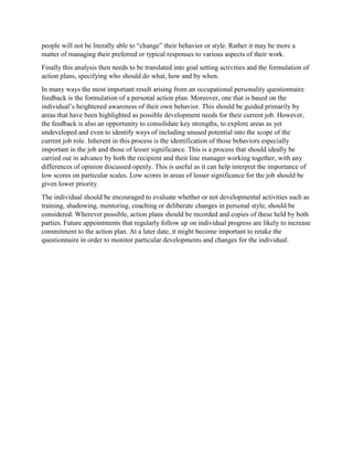people will not be literally able to “change” their behavior or style. Rather it may be more a
matter of managing their preferred or typical responses to various aspects of their work.
Finally this analysis then needs to be translated into goal setting activities and the formulation of
action plans, specifying who should do what, how and by when.
In many ways the most important result arising from an occupational personality questionnaire
feedback is the formulation of a personal action plan. Moreover, one that is based on the
individual’s heightened awareness of their own behavior. This should be guided primarily by
areas that have been highlighted as possible development needs for their current job. However,
the feedback is also an opportunity to consolidate key strengths, to explore areas as yet
undeveloped and even to identify ways of including unused potential into the scope of the
current job role. Inherent in this process is the identification of those behaviors especially
important in the job and those of lesser significance. This is a process that should ideally be
carried out in advance by both the recipient and their line manager working together, with any
differences of opinion discussed openly. This is useful as it can help interpret the importance of
low scores on particular scales. Low scores in areas of lesser significance for the job should be
given lower priority.
The individual should be encouraged to evaluate whether or not developmental activities such as
training, shadowing, mentoring, coaching or deliberate changes in personal style, should be
considered. Wherever possible, action plans should be recorded and copies of these held by both
parties. Future appointments that regularly follow up on individual progress are likely to increase
commitment to the action plan. At a later date, it might become important to retake the
questionnaire in order to monitor particular developments and changes for the individual.
 