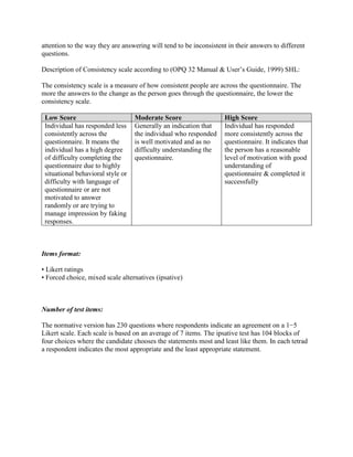 attention to the way they are answering will tend to be inconsistent in their answers to different
questions.
Description of Consistency scale according to (OPQ 32 Manual & User’s Guide, 1999) SHL:
The consistency scale is a measure of how consistent people are across the questionnaire. The
more the answers to the change as the person goes through the questionnaire, the lower the
consistency scale.
Low Score Moderate Score High Score
Individual has responded less
consistently across the
questionnaire. It means the
individual has a high degree
of difficulty completing the
questionnaire due to highly
situational behavioral style or
difficulty with language of
questionnaire or are not
motivated to answer
randomly or are trying to
manage impression by faking
responses.
Generally an indication that
the individual who responded
is well motivated and as no
difficulty understanding the
questionnaire.
Individual has responded
more consistently across the
questionnaire. It indicates that
the person has a reasonable
level of motivation with good
understanding of
questionnaire & completed it
successfully
Items format:
• Likert ratings
• Forced choice, mixed scale alternatives (ipsative)
Number of test items:
The normative version has 230 questions where respondents indicate an agreement on a 1−5
Likert scale. Each scale is based on an average of 7 items. The ipsative test has 104 blocks of
four choices where the candidate chooses the statements most and least like them. In each tetrad
a respondent indicates the most appropriate and the least appropriate statement.
 