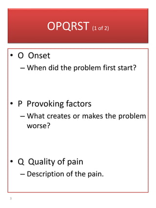 3
OPQRST (1 of 2)
• O Onset
– When did the problem first start?
• P Provoking factors
– What creates or makes the problem
worse?
• Q Quality of pain
– Description of the pain.
 