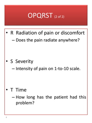 4
OPQRST (2 of 2)
• R Radiation of pain or discomfort
– Does the pain radiate anywhere?
• S Severity
– Intensity of pain on 1-to-10 scale.
• T Time
– How long has the patient had this
problem?
 