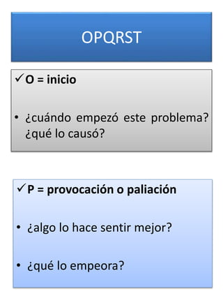 OPQRST
O = inicio
• ¿cuándo empezó este problema?
¿qué lo causó?
5
P = provocación o paliación
• ¿algo lo hace sentir mejor?
• ¿qué lo empeora?
 