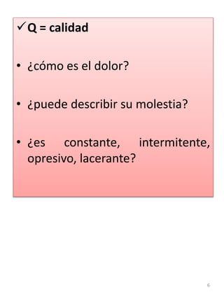 6
Q = calidad
• ¿cómo es el dolor?
• ¿puede describir su molestia?
• ¿es constante, intermitente,
opresivo, lacerante?
 
