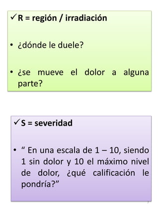7
R = región / irradiación
• ¿dónde le duele?
• ¿se mueve el dolor a alguna
parte?
S = severidad
• “ En una escala de 1 – 10, siendo
1 sin dolor y 10 el máximo nivel
de dolor, ¿qué calificación le
pondría?”
 