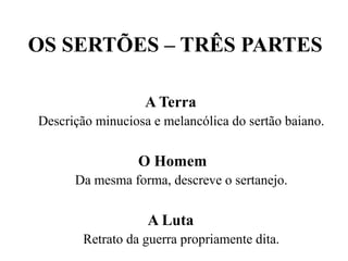OS SERTÕES – TRÊS PARTES
A Terra
Descrição minuciosa e melancólica do sertão baiano.
O Homem
Da mesma forma, descreve o sertanejo.
A Luta
Retrato da guerra propriamente dita.
 