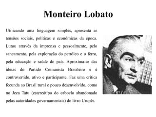 Monteiro Lobato
Utilizando uma linguagem simples, apresenta as
tensões sociais, políticas e econômicas da época.
Lutou através da imprensa e pessoalmente, pelo
saneamento, pela exploração do petróleo e o ferro,
pela educação e saúde do país. Aproxima-se das
ideias do Partido Comunista Brasileiro e é
controvertido, ativo e participante. Faz uma crítica
fecunda ao Brasil rural e pouco desenvolvido, como
no Jeca Tatu (estereótipo do caboclo abandonado
pelas autoridades governamentais) do livro Urupês.
 