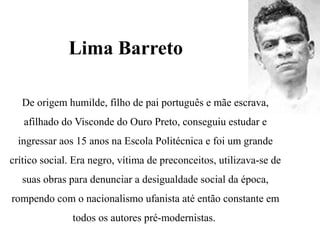 Lima Barreto
De origem humilde, filho de pai português e mãe escrava,
afilhado do Visconde do Ouro Preto, conseguiu estudar e
ingressar aos 15 anos na Escola Politécnica e foi um grande
crítico social. Era negro, vítima de preconceitos, utilizava-se de
suas obras para denunciar a desigualdade social da época,
rompendo com o nacionalismo ufanista até então constante em
todos os autores pré-modernistas.
 