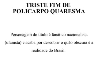 TRISTE FIM DE
POLICARPO QUARESMA
Personagem do título é fanático nacionalista
(ufanista) e acaba por descobrir o quão obscura é a
realidade do Brasil.
 