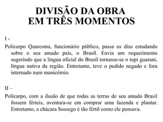 DIVISÃO DA OBRA
EM TRÊS MOMENTOS
I -
Policarpo Quaresma, funcionário público, passa os dias estudando
sobre o seu amado país, o Brasil. Envia um requerimento
sugerindo que a língua oficial do Brasil tornasse-se o tupi guarani,
língua nativa da região. Entretanto, teve o pedido negado e fora
internado num manicômio.
II –
Policarpo, com a ilusão de que todas as terras de seu amado Brasil
fossem férteis, aventura-se em comprar uma fazenda e plantar.
Entretanto, a chácara Sossego é tão fértil como ele pensava.
 