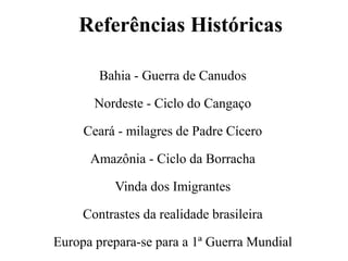 Referências Históricas
Bahia - Guerra de Canudos
Nordeste - Ciclo do Cangaço
Ceará - milagres de Padre Cícero
Amazônia - Ciclo da Borracha
Vinda dos Imigrantes
Contrastes da realidade brasileira
Europa prepara-se para a 1ª Guerra Mundial
 
