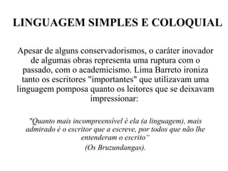 LINGUAGEM SIMPLES E COLOQUIAL
Apesar de alguns conservadorismos, o caráter inovador
de algumas obras representa uma ruptura com o
passado, com o academicismo. Lima Barreto ironiza
tanto os escritores "importantes" que utilizavam uma
linguagem pomposa quanto os leitores que se deixavam
impressionar:
"Quanto mais incompreensível é ela (a linguagem), mais
admirado é o escritor que a escreve, por todos que não lhe
entenderam o escrito“
(Os Bruzundangas).
 