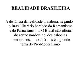 REALIDADE BRASILEIRA
A denúncia da realidade brasileira, negando
o Brasil literário herdado do Romantismo
e do Parnasianismo. O Brasil não-oficial
do sertão nordestino, dos caboclos
interioranos, dos subúrbios é o grande
tema do Pré-Modernismo.
 