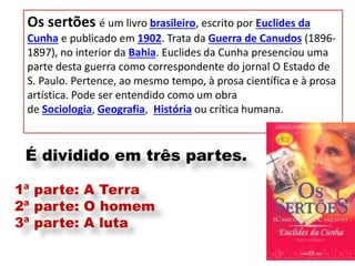 Os sertões é um livro brasileiro, escrito por Euclides da Cunha e publicado em 1902. Trata da Guerra de Canudos (1896- 1897), no interior da Bahia. Euclides da Cunha presenciou uma parte desta guerra como correspondente do jornal O Estado de S. Paulo. Pertence, ao mesmo tempo, à prosa científica e à prosa artística. Pode ser entendido como um obra de Sociologia, Geografia, História ou crítica humana. 
É dividido em três partes. 1ª parte: A Terra 2ª parte: O homem 3ª parte: A luta  
