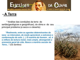 - A Terra 
* Análise das condições da terra do sertão(geológicas e geográficas), do clima e do seu principal problema (a seca e o deserto) 
“Realmente, entre os agentes determinantes da seca se intercalam, de modo apreciável, a estrutura e conformação do solo. (...) O martírio do homem , ali, é o reflexo de tortura maior, mais ampla, abrangendo a economia geral da vida. Nasce o martírio secular da Terra...” (Os Sertões) 
 