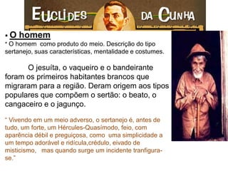  O homem * O homem como produto do meio. Descrição do tipo sertanejo, suas características, mentalidade e costumes. O jesuíta, o vaqueiro e o bandeirante foram os primeiros habitantes brancos que migraram para a região. Deram origem aos tipos populares que compõem o sertão: o beato, o cangaceiro e o jagunço. “ Vivendo em um meio adverso, o sertanejo é, antes de tudo, um forte, um Hércules-Quasímodo, feio, com aparência débil e preguiçosa, como uma simplicidade a um tempo adorável e ridícula,crédulo, eivado de misticismo, mas quando surge um incidente tranfigura- se.”  