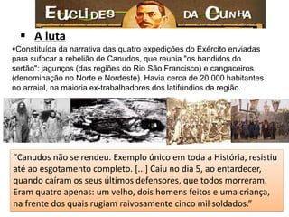 Constituída da narrativa das quatro expedições do Exército enviadas para sufocar a rebelião de Canudos, que reunia "os bandidos do sertão": jagunços (das regiões do Rio São Francisco) e cangaceiros (denominação no Norte e Nordeste). Havia cerca de 20.000 habitantes no arraial, na maioria ex-trabalhadores dos latifúndios da região. 
A luta 
“Canudos não se rendeu. Exemplo único em toda a História, resistiu até ao esgotamento completo. [...] Caiu no dia 5, ao entardecer, quando caíram os seus últimos defensores, que todos morreram. Eram quatro apenas: um velho, dois homens feitos e uma criança, na frente dos quais rugiam raivosamente cinco mil soldados.”  