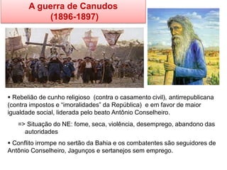 A guerra de Canudos 
(1896-1897) 
 Rebelião de cunho religioso (contra o casamento civil), antirrepublicana (contra impostos e “imoralidades” da República) e em favor de maior igualdade social, liderada pelo beato Antônio Conselheiro. => Situação do NE: fome, seca, violência, desemprego, abandono das autoridades 
 Conflito irrompe no sertão da Bahia e os combatentes são seguidores de Antônio Conselheiro, Jagunços e sertanejos sem emprego.  