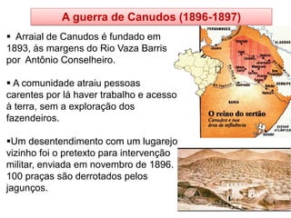 A guerra de Canudos (1896-1897) 
 Arraial de Canudos é fundado em 1893, às margens do Rio Vaza Barris por Antônio Conselheiro. 
 A comunidade atraiu pessoas carentes por lá haver trabalho e acesso à terra, sem a exploração dos fazendeiros. 
Um desentendimento com um lugarejo vizinho foi o pretexto para intervenção militar, enviada em novembro de 1896. 100 praças são derrotados pelos jagunços.  