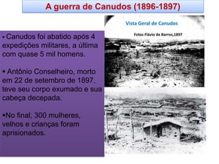 Vista Geral de Canudos 
Fotos Flávio de Barros,1897 
 Canudos foi abatido após 4 expedições militares, a última com quase 5 mil homens. 
 Antônio Conselheiro, morto em 22 de setembro de 1897, teve seu corpo exumado e sua cabeça decepada. 
No final, 300 mulheres, velhos e crianças foram aprisionados. 
A guerra de Canudos (1896-1897)  