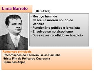 Lima Barreto 
Romances principais: 
•Recordações do Escrivão Isaías Caminha 
•Triste Fim de Policarpo Quaresma 
•Clara dos Anjos 
• Mestiço humilde 
• Nasceu e morreu no Rio de Janeiro 
• Funcionário público e jornalista 
• Envolveu-se no alcoolismo 
• Duas vezes recolhido ao hospício 
(1881-1922)  