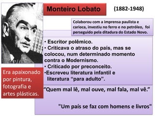 Monteiro Lobato 
• Escritor polêmico. 
• Criticava o atraso do país, mas se colocou, num determinado momento contra o Modernismo. 
• Criticado por preconceito. 
•Escreveu literatura infantil e literatura “para adulto”. 
“Quem mal lê, mal ouve, mal fala, mal vê.” 
"Um país se faz com homens e livros" 
Colaborou com a imprensa paulista e carioca, investiu no ferro e no petróleo, foi perseguido pela ditadura do Estado Novo. 
Era apaixonado por pintura, fotografia e artes plásticas. 
(1882-1948)  