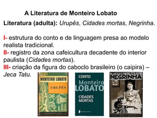 A Literatura de Monteiro Lobato 
Literatura (adulta): Urupês, Cidades mortas, Negrinha. 
I- estrutura do conto e de linguagem presa ao modelo realista tradicional. II- registro da zona cafeicultura decadente do interior paulista (Cidades mortas). III- criação da figura do caboclo brasileiro (o caipira) – Jeca Tatu. 
 