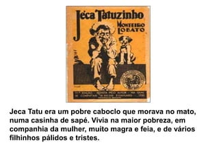 Jeca Tatu era um pobre caboclo que morava no mato, numa casinha de sapé. Vivia na maior pobreza, em companhia da mulher, muito magra e feia, e de vários filhinhos pálidos e tristes.  