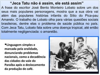 “Jeca Tatu não é assim, ele está assim” A frase do escritor José Bento Monteiro Lobato sobre um dos seus mais populares personagens, mostra que a sua obra vai além das populares histórias infantis do Sítio do Pica-pau Amarelo. O trabalho de Lobato olha para várias questões sociais brasileiras, dentre elas o problema de saúde pública no país. Com Jeca Tatu, Lobato fala sobre uma doença tropical, até então totalmente negligenciada: o amarelão. 
Linguagem simples e marcada pela oralidade, denunciando problemas nacionais, como a decadência das cidades do vale do Paraíba após o deslocamento da produção de café.  