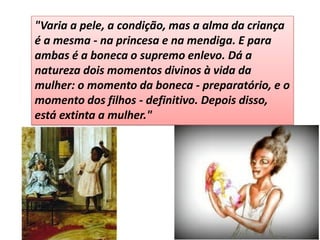 "Varia a pele, a condição, mas a alma da criança é a mesma - na princesa e na mendiga. E para ambas é a boneca o supremo enlevo. Dá a natureza dois momentos divinos à vida da mulher: o momento da boneca - preparatório, e o momento dos filhos - definitivo. Depois disso, está extinta a mulher."  