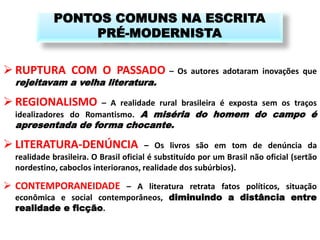 RUPTURA COM O PASSADO – Os autores adotaram inovações que rejeitavam a velha literatura. 
REGIONALISMO – A realidade rural brasileira é exposta sem os traços idealizadores do Romantismo. A miséria do homem do campo é apresentada de forma chocante. 
LITERATURA-DENÚNCIA – Os livros são em tom de denúncia da realidade brasileira. O Brasil oficial é substituído por um Brasil não oficial (sertão nordestino, caboclos interioranos, realidade dos subúrbios). 
CONTEMPORANEIDADE – A literatura retrata fatos políticos, situação econômica e social contemporâneos, diminuindo a distância entre realidade e ficção. 
PONTOS COMUNS NA ESCRITA PRÉ-MODERNISTA  