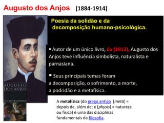 Augusto dos Anjos 
• Poesia da solidão e da decomposição humano-psicológica. 
(1884-1914) 
 Autor de um único livro, Eu (1912), Augusto dos Anjos teve influência simbolista, naturalista e parnasiana. 
 Seus principais temas foram a decomposição, o sofrimento, a morte, a podridão e a metafísica. 
A metafísica (do grego antigo [metà] = depois de, além de; e [physis] = natureza ou física) é uma das disciplinas fundamentais da filosofia.  