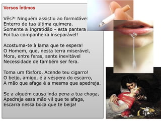 Versos Íntimos 
Vês?! Ninguém assistiu ao formidável Enterro de tua última quimera. Somente a Ingratidão - esta pantera - Foi tua companheira inseparável! 
Acostuma-te à lama que te espera! O Homem, que, nesta terra miserável, Mora, entre feras, sente inevitável Necessidade de também ser fera. 
Toma um fósforo. Acende teu cigarro! O beijo, amigo, é a véspera do escarro, A mão que afaga é a mesma que apedreja. 
Se a alguém causa inda pena a tua chaga, Apedreja essa mão vil que te afaga, Escarra nessa boca que te beija! 
 