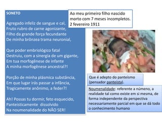 SONETO 
Agregado infeliz de sangue e cal, 
Fruto rubro de carne agonizante, 
Filho da grande força fecundante 
De minha brônzea trama neuronial, 
Que poder embriológico fatal 
Destruiu, com a sinergia de um gigante, 
Em tua morfogênese de infante 
A minha morfogênese ancestral?! 
Porção de minha plásmica substância, 
Em que lugar irás passar a infância, 
Tragicamente anônimo, a feder?! 
Ah! Possas tu dormir, feto esquecido, 
Panteisticamente dissolvido 
Na noumenalidade do NÃO SER! 
Ao meu primeiro filho nascido morto com 7 meses incompletos. 2 fevereiro 1911 
Noumenalidade: referente a númeno, a realidade tal como existe em si mesma, de forma independente da perspectiva necessariamente parcial em que se dá todo o conhecimento humano 
Que é adepto do panteísmo (pensador panteísta).  