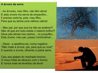 A árvore da serra 
- As árvores, meu filho, não têm alma! E esta árvore me serve de empecilho... É preciso cortá-la, pois, meu filho, Para que eu tenha uma velhice calma! - Meu pai, por que sua ira não se acalma?! Não vê que em tudo existe o mesmo brilho?! Deus pôs almas nos cedros... no junquilho... Esta árvore, meu pai, possui minha'alma!... - Disse - e ajoelhou-se, numa rogativa: "Não mate a árvore, pai, para que eu viva!" E quando a árvore, olhando a pátria serra, Caiu aos golpes do machado bronco, O moço triste se abraçou com o tronco E nunca mais se levantou da terra! 
 