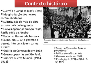 Posse de Venceslau Brás na presidência 
Política do café com leite 
 Greve operária em 1917 
 Fundação do PCB e PC do B 
em 1922 
Grevistas descem a ladeira do Carmo em São Paulo, em 1917 
Guerra de Canudos (1896-1897) 
 Marginalização dos negros recém-libertados 
 Substituição da mão de obra escrava pela de imigrantes 
 Greves operárias em São Paulo, Recife e Rio de Janeiro 
Marechal Hermes da Fonseca assume, em 1910, o governo e decreta intervenção em vários estados. 
 Guerra do Contestado em 1912 
 Greves operárias em São Paulo 
Primeira Guerra Mundial (1914- 1918) 
Contexto histórico  