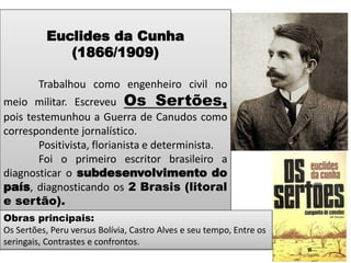 Euclides da Cunha (1866/1909) 
Trabalhou como engenheiro civil no meio militar. Escreveu Os Sertões, pois testemunhou a Guerra de Canudos como correspondente jornalístico. 
Positivista, florianista e determinista. 
Foi o primeiro escritor brasileiro a diagnosticar o subdesenvolvimento do país, diagnosticando os 2 Brasis (litoral e sertão). 
Obras principais: Os Sertões, Peru versus Bolívia, Castro Alves e seu tempo, Entre os seringais, Contrastes e confrontos.  