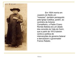 Em 1934 morria em Juazeiro do Norte um "messias", também perseguido pela Igreja Católica, porém, ao contrário de Antonio Conselheiro, o Padre Cícero Romão Batista era um aliado dos coronéis do Vale do Cariri, que a partir de 1912 lutaram contra a política de intervenções do governo federal e derrubaram o governador Franco Rabelo. 