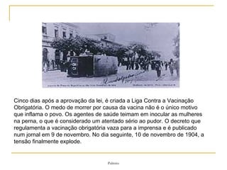 Cinco dias após a aprovação da lei, é criada a Liga Contra a Vacinação Obrigatória. O medo de morrer por causa da vacina não é o único motivo que inflama o povo. Os agentes de saúde teimam em inocular as mulheres na perna, o que é considerado um atentado sério ao pudor. O decreto que regulamenta a vacinação obrigatória vaza para a imprensa e é publicado num jornal em 9 de novembro. No dia seguinte, 10 de novembro de 1904, a tensão finalmente explode.  