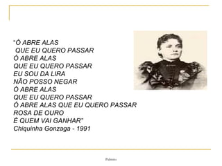 “ Ó ABRE ALAS  QUE EU QUERO PASSAR Ó ABRE ALAS QUE EU QUERO PASSAR EU SOU DA LIRA NÃO POSSO NEGAR Ó ABRE ALAS  QUE EU QUERO PASSAR Ó ABRE ALAS QUE EU QUERO PASSAR ROSA DE OURO É QUEM VAI GANHAR” Chiquinha Gonzaga - 1991  