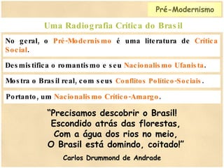 No geral, o  Pré-Modernismo  é uma literatura de  Crítica Social . Uma Radiografia Crítica do Brasil Mostra o Brasil real, com seus  Conflitos Político-Sociais . Desmistifica o romantismo e seu  Nacionalismo Ufanista . Portanto, um  Nacionalismo Crítico-Amargo . “ Precisamos descobrir o Brasil!   Escondido atrás das florestas,   Com a água dos rios no meio,   O Brasil está domindo, coitado!” Carlos Drummond de Andrade Pré-Modernismo 
