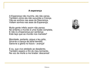 A esperança A Esperança não murcha, ela não cansa,  Também como ela não sucumbe a Crença.  Vão-se sonhos nas asas da Descrença,  Voltam sonhos nas asas da Esperança.  Muita gente infeliz assim não pensa;  No entanto o mundo é uma ilusão completa,  E não é a Esperança por sentença  Este laço que ao mundo nos manieta?  Mocidade, portanto, ergue o teu grito,  Sirva-te a crença de fanal bendito,  Salve-te a glória no futuro - avança!  E eu, que vivo atrelado ao desalento,  Também espero o fim do meu tormento,  Na voz da morte a me bradar: descansa!   