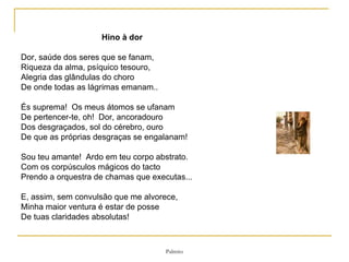 Hino à dor   Dor, saúde dos seres que se fanam, Riqueza da alma, psíquico tesouro, Alegria das glândulas do choro De onde todas as lágrimas emanam..    És suprema!  Os meus átomos se ufanam  De pertencer-te, oh!  Dor, ancoradouro  Dos desgraçados, sol do cérebro, ouro  De que as próprias desgraças se engalanam!    Sou teu amante!  Ardo em teu corpo abstrato. Com os corpúsculos mágicos do tacto Prendo a orquestra de chamas que executas...   E, assim, sem convulsão que me alvorece, Minha maior ventura é estar de posse De tuas claridades absolutas! 