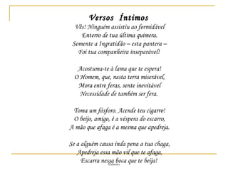 Versos  Íntimos   Vês! Ninguém assistiu ao formidável Enterro de tua última quimera. Somente a Ingratidão – esta pantera – Foi tua companheira inseparável!  Acostuma-te à lama que te espera! O Homem, que, nesta terra miserável, Mora entre feras, sente inevitável Necessidade de também ser fera.  Toma um fósforo. Acende teu cigarro! O beijo, amigo, é a véspera do escarro, A mão que afaga é a mesma que apedreja. Se a alguém causa inda pena a tua chaga, Apedreja essa mão vil que te afaga, Escarra nessa boca que te beija!  