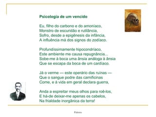 Psicologia de um vencido Eu, filho do carbono e do amoníaco, Monstro de escuridão e rutilância, Sofro, desde a epigênesis da infância, A influência má dos signos do zodíaco. Profundíssimamente hipocondríaco,  Este ambiente me causa repugnância...  Sobe-me à boca uma ânsia análoga à ânsia  Que se escapa da boca de um cardíaco. Já o verme — este operário das ruínas — Que o sangue podre das carnificinas  Come, e à vida em geral declara guerra, Anda a espreitar meus olhos para roê-los,  E há-de deixar-me apenas os cabelos,  Na frialdade inorgânica da terra! 