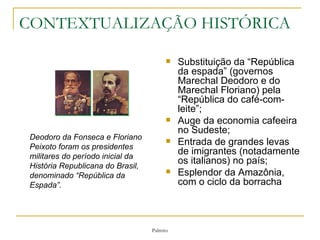 CONTEXTUALIZAÇÃO HISTÓRICA Substituição da “República da espada” (governos Marechal Deodoro e do Marechal Floriano) pela “República do café-com-leite”; Auge da economia cafeeira no Sudeste; Entrada de grandes levas de imigrantes (notadamente os italianos) no país; Esplendor da Amazônia, com o ciclo da borracha                                      Deodoro da Fonseca e Floriano Peixoto foram os presidentes militares do período inicial da História Republicana do Brasil, denominado “República da Espada”.  